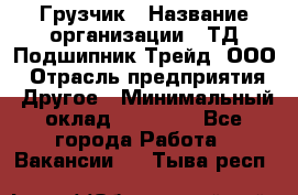 Грузчик › Название организации ­ ТД Подшипник Трейд, ООО › Отрасль предприятия ­ Другое › Минимальный оклад ­ 35 000 - Все города Работа » Вакансии   . Тыва респ.